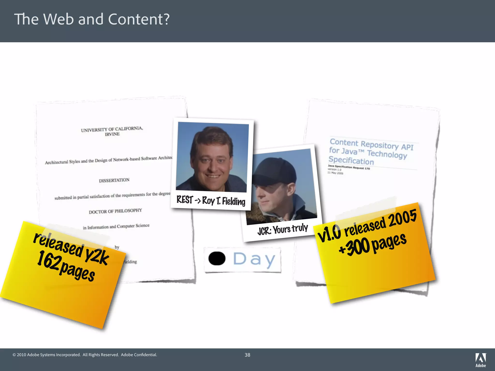 e Web and Content?




                                                                             REST -> Roy T. Fielding

                                                                                                                                         2005
          rele a                                                                                        JCR: Yours tru
                                                                                                                      ly
                                                                                                                           1.0 r
                                                                                                                           v    ele ased
                sed y                                                                                                          +300 pages
          162 p 2k
                 ages



© 2010 Adobe Systems Incorporated. All Rights Reserved. Adobe Con dential.                         38
 