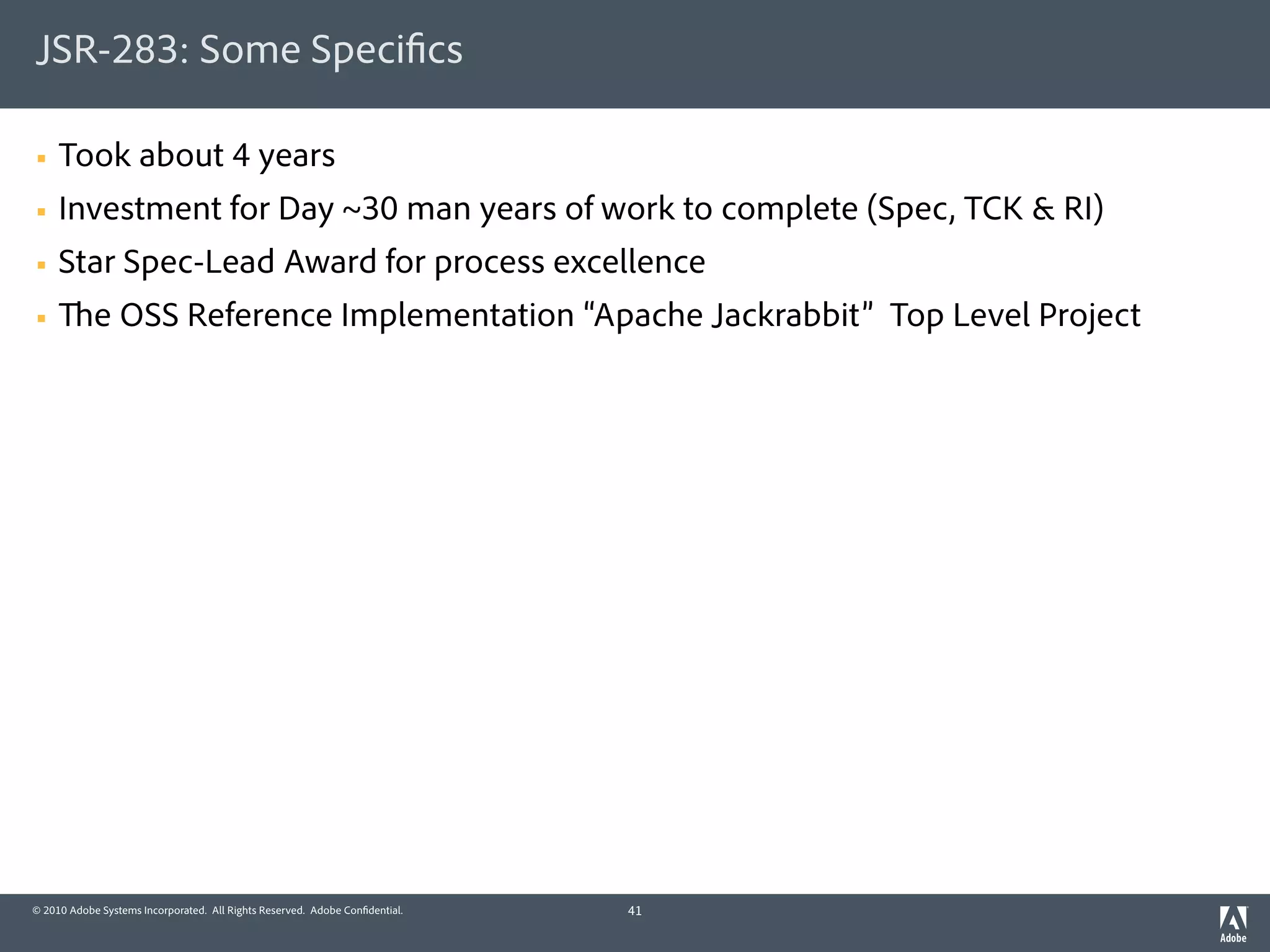 JSR-283: Some Speci cs

§   Took about 4 years
§   Investment for Day ~30 man years of work to complete (Spec, TCK & RI)
§   Star Spec-Lead Award for process excellence
§          e OSS Reference Implementation “Apache Jackrabbit” Top Level Project




© 2010 Adobe Systems Incorporated. All Rights Reserved. Adobe Con dential.   41
 