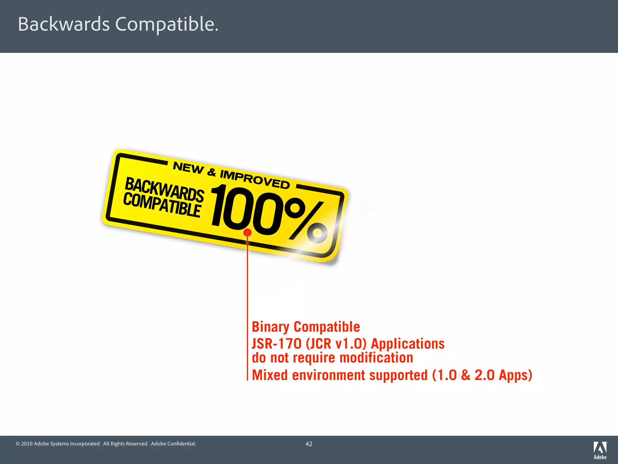 Backwards Compatible.




                                                                NEW




                                                                             100%
                                                                             & IMP
                                           BACKWA                                  ROVE
                                                                                        D
                                           COMPAT RDS
                                                 IBLE




                                                                                   Binary Compatible
                                                                                   JSR-170 (JCR v1.0) Applications
                                                                                   do not require modification
                                                                                   Mixed environment supported (1.0 & 2.0 Apps)



© 2010 Adobe Systems Incorporated. All Rights Reserved. Adobe Con dential.                  42
 
