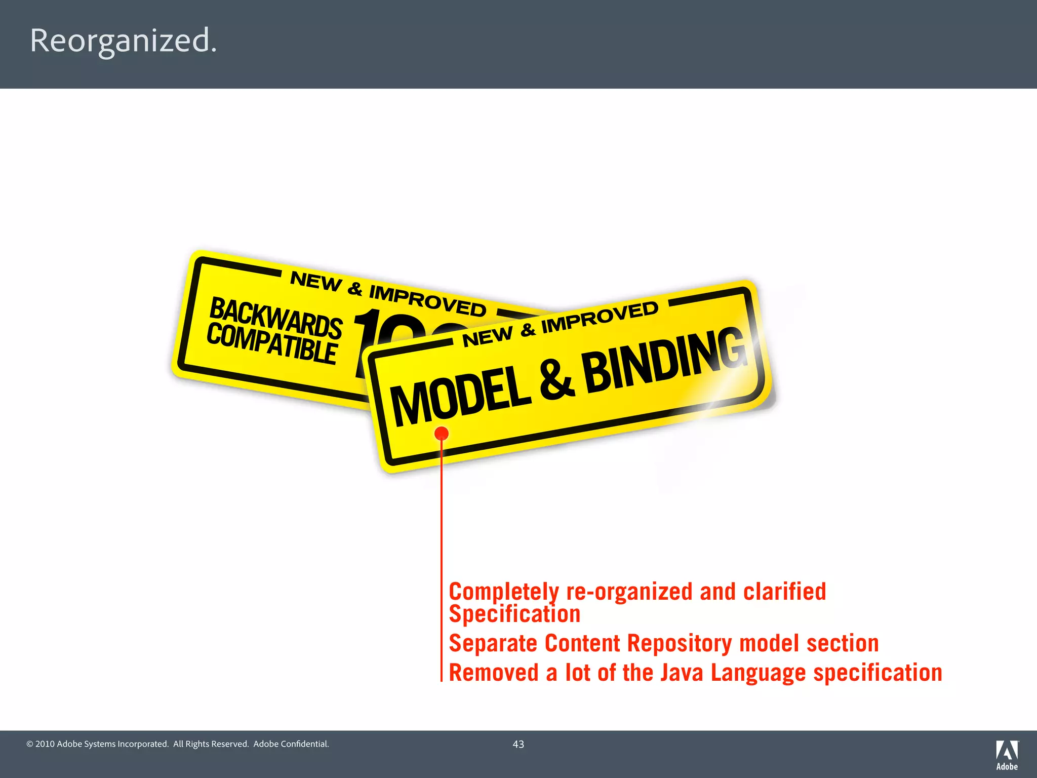 Reorganized.




                                                                NEW




                                                                             100DEL & BINDING
                                                                             & IMP
                                           BACKWA                                  ROVE
                                                                                        D                 D



                                                                                  %
                                           COMPAT RDS                                            IMP ROVE
                                                                                             &
                                                 IBLE                                  NEW



                                                                               MO


                                                                                     Completely re-organized and clarified
                                                                                     Specification
                                                                                     Separate Content Repository model section
                                                                                     Removed a lot of the Java Language specification

© 2010 Adobe Systems Incorporated. All Rights Reserved. Adobe Con dential.                  43
 