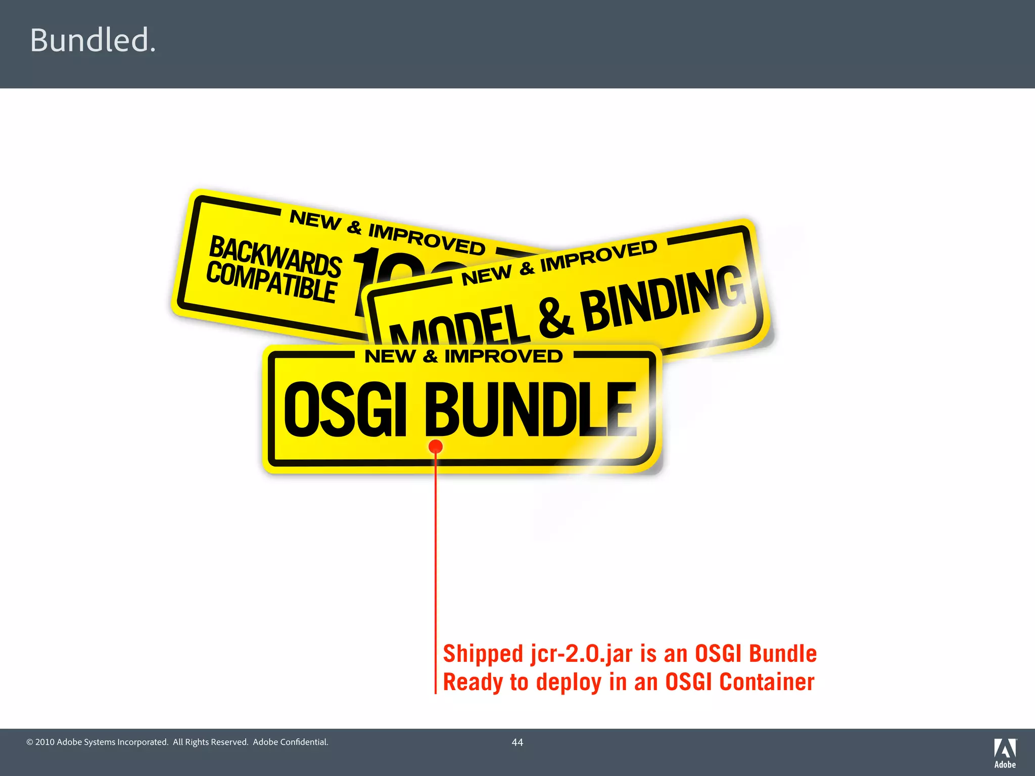Bundled.



                                                                NEW




                                                                             100DEL & BINDING
                                                                             & IMP
                                           BACKWA                                  ROVE
                                                                                        D                 D



                                                                                  %
                                           COMPAT RDS                                            IMP ROVE
                                                                                             &
                                                 IBLE                                  NEW



                                                                               MO
                                                                              NEW & IMPROVED



                                                              OSGI BUNDLE


                                                                                     Shipped jcr-2.0.jar is an OSGI Bundle
                                                                                     Ready to deploy in an OSGI Container

© 2010 Adobe Systems Incorporated. All Rights Reserved. Adobe Con dential.                  44
 
