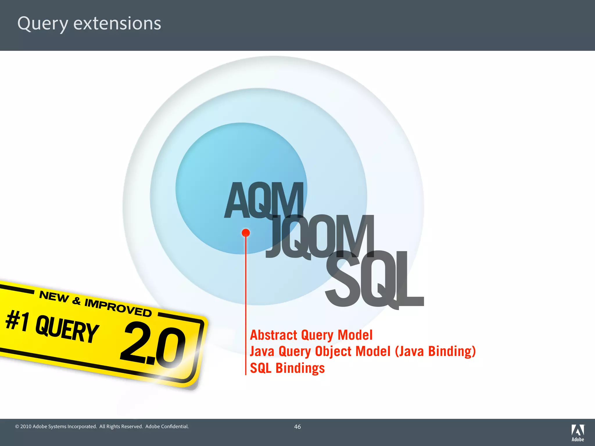Query extensions




                                                                             AQM
                                                                               JQOM
#1 QUER
          NEW
                        & IMP
                              ROVE                                                       SQL
                                           2.0
                                  D

       Y                                                                     Abstract Query Model
                                                                             Java Query Object Model (Java Binding)
                                                                             SQL Bindings


© 2010 Adobe Systems Incorporated. All Rights Reserved. Adobe Con dential.          46
 