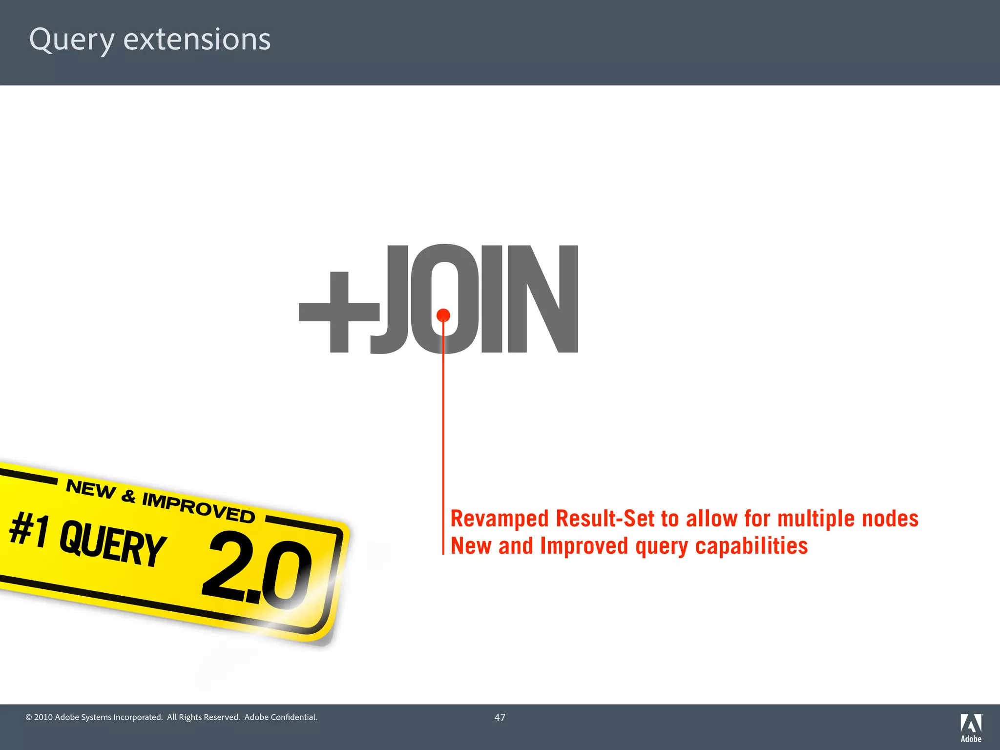 Query extensions




                                                                    +JOIN
          NEW
                        & IMP

#1 QUER
                              ROVE



                                           2.0
                                  D                                          Revamped Result-Set to allow for multiple nodes
       Y                                                                     New and Improved query capabilities




© 2010 Adobe Systems Incorporated. All Rights Reserved. Adobe Con dential.       47
 