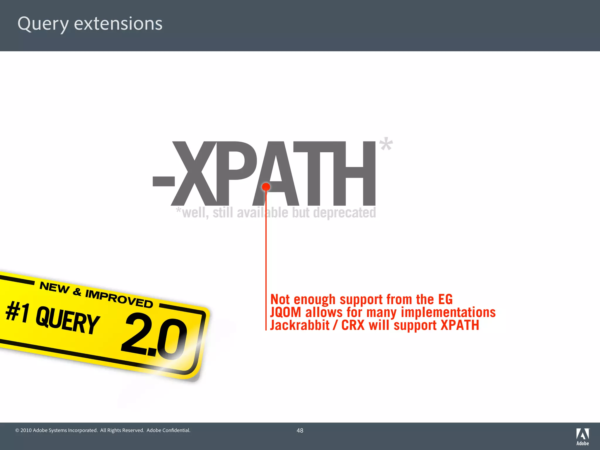 Query extensions




                                                        -XPATH     *well, still available but deprecated
                                                                                                           *


          NEW
                        & IMP
                                                                                    Not enough support from the EG
#1 QUER
                              ROVE



                                           2.0
                                  D
                                                                                    JQOM allows for many implementations
       Y                                                                            Jackrabbit / CRX will support XPATH




© 2010 Adobe Systems Incorporated. All Rights Reserved. Adobe Con dential.               48
 