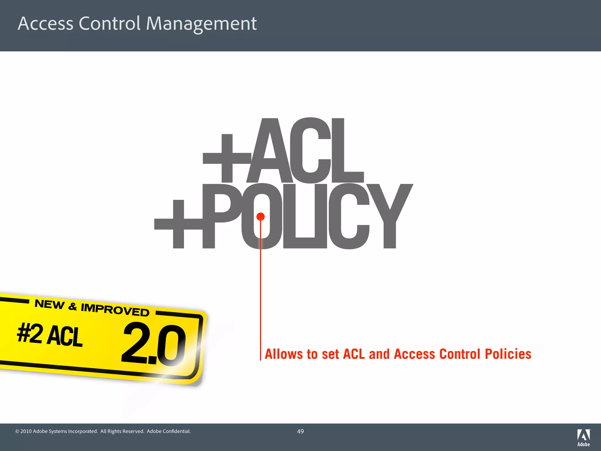 Access Control Management




                                                          +ACL
                                                         +POLICY
        NEW & IM
                PROVED

#2 ACL
                                           2.0                               Allows to set ACL and Access Control Policies




© 2010 Adobe Systems Incorporated. All Rights Reserved. Adobe Con dential.        49
 