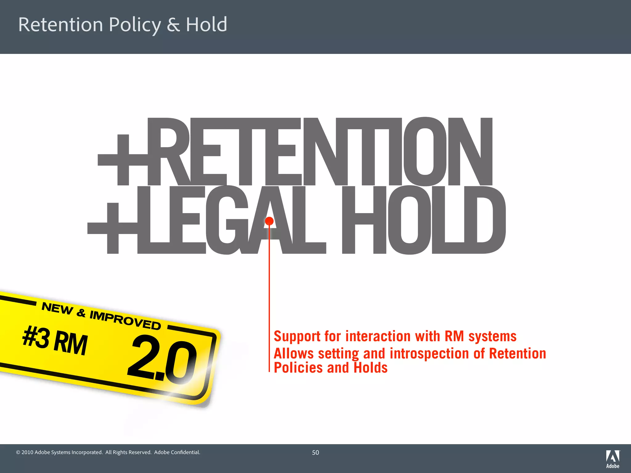 Retention Policy & Hold




                           +RETENTION
                           +LEGAL HOLD
          NEW
                        & IMP
                              ROVE

 #3 RM
                                           2.0
                                  D
                                                                             Support for interaction with RM systems
                                                                             Allows setting and introspection of Retention
                                                                             Policies and Holds




© 2010 Adobe Systems Incorporated. All Rights Reserved. Adobe Con dential.         50
 