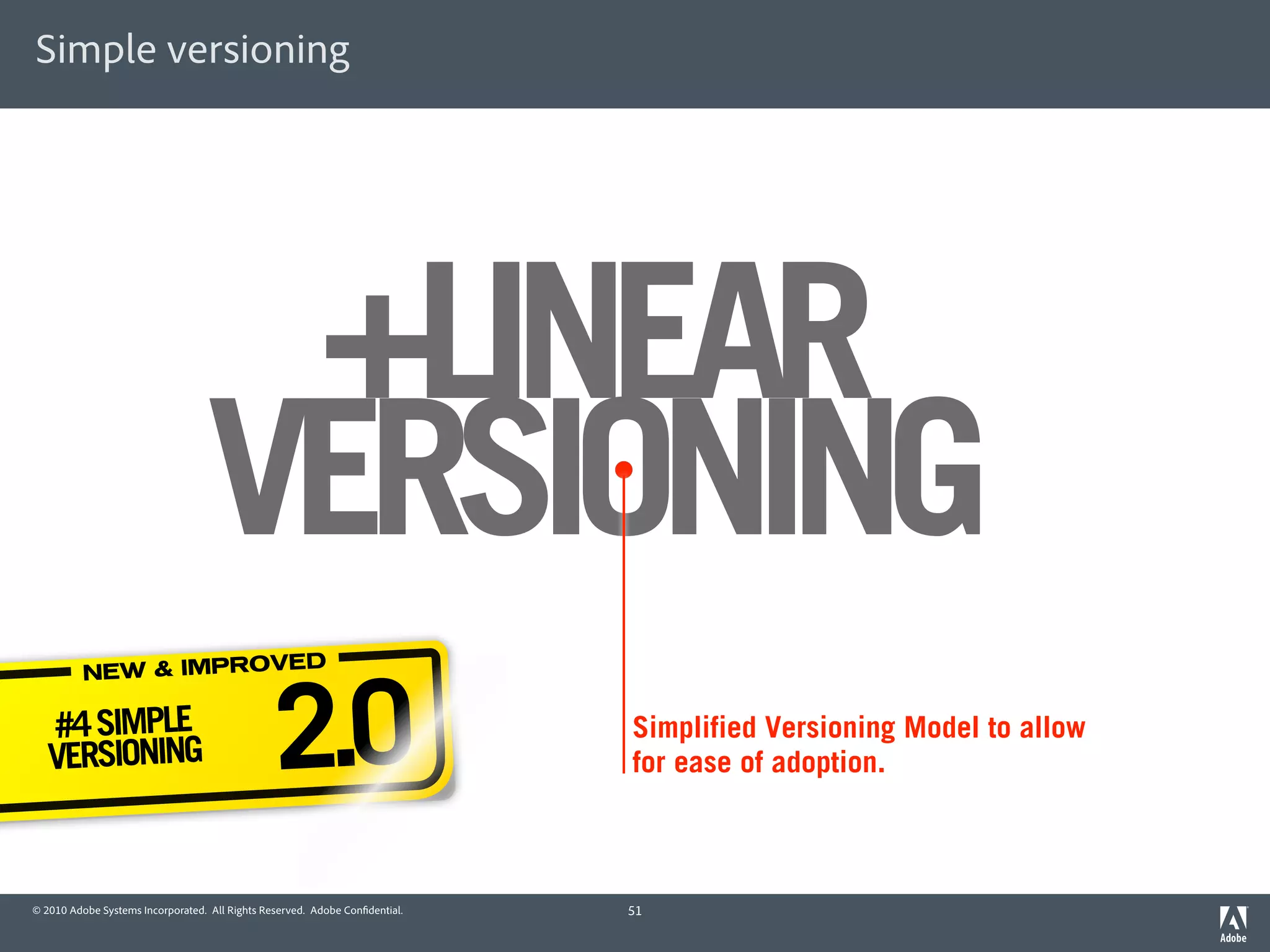 Simple versioning




                                   +LINEAR
                                  VERSIONING
                                                2.0
                       ED
          NEW & IMPROV

   #4 SIMPLE                                                                 Simplified Versioning Model to allow
   VERSIONING                                                                for ease of adoption.



© 2010 Adobe Systems Incorporated. All Rights Reserved. Adobe Con dential.   51
 