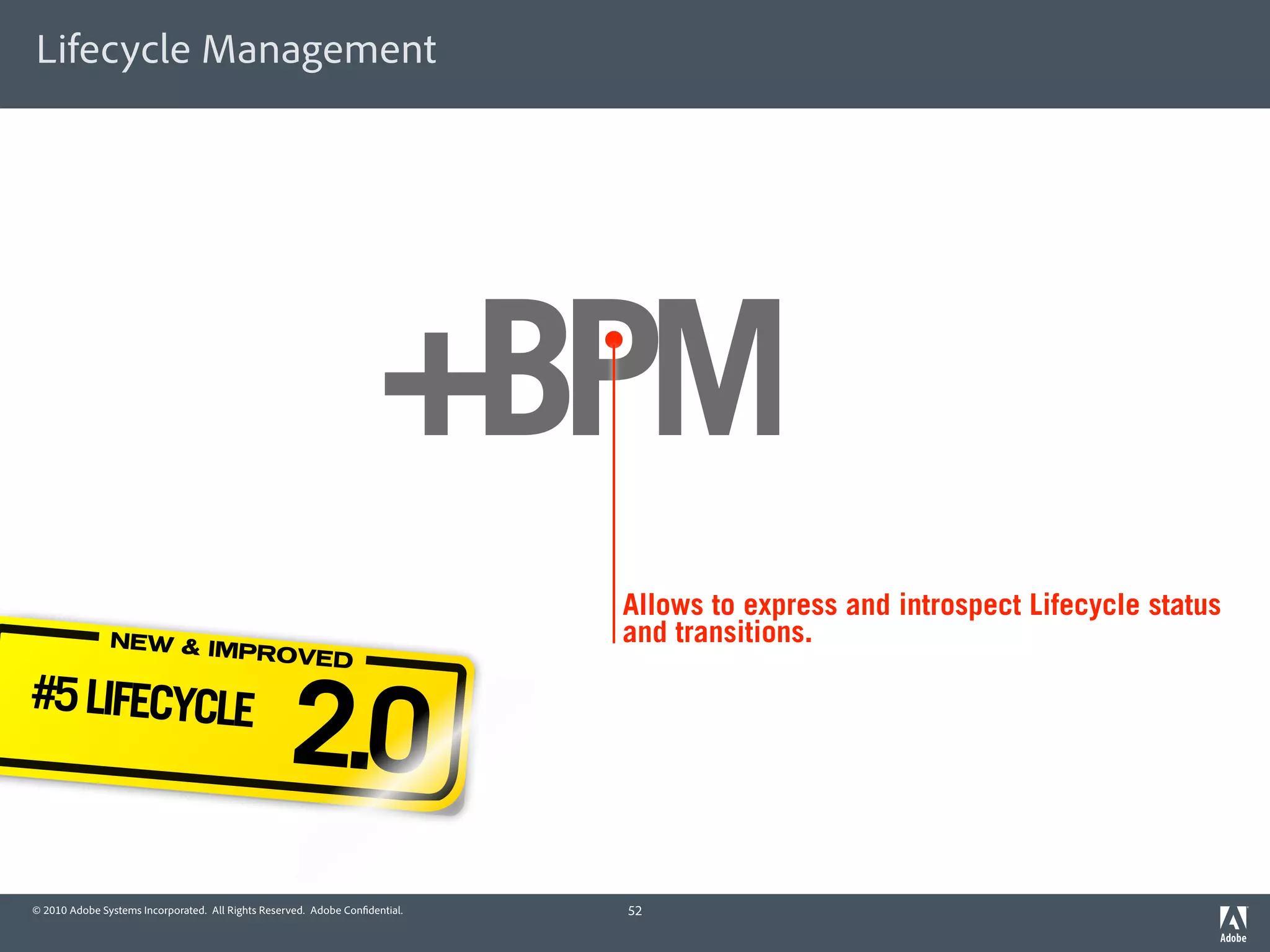 Lifecycle Management




                                                                     +BPM
                                                                             Allows to express and introspect Lifecycle status
               NEW & IM                                                      and transitions.
                       PROVED

#5 LIFECYCLE
                                                   2.0
© 2010 Adobe Systems Incorporated. All Rights Reserved. Adobe Con dential.   52
 