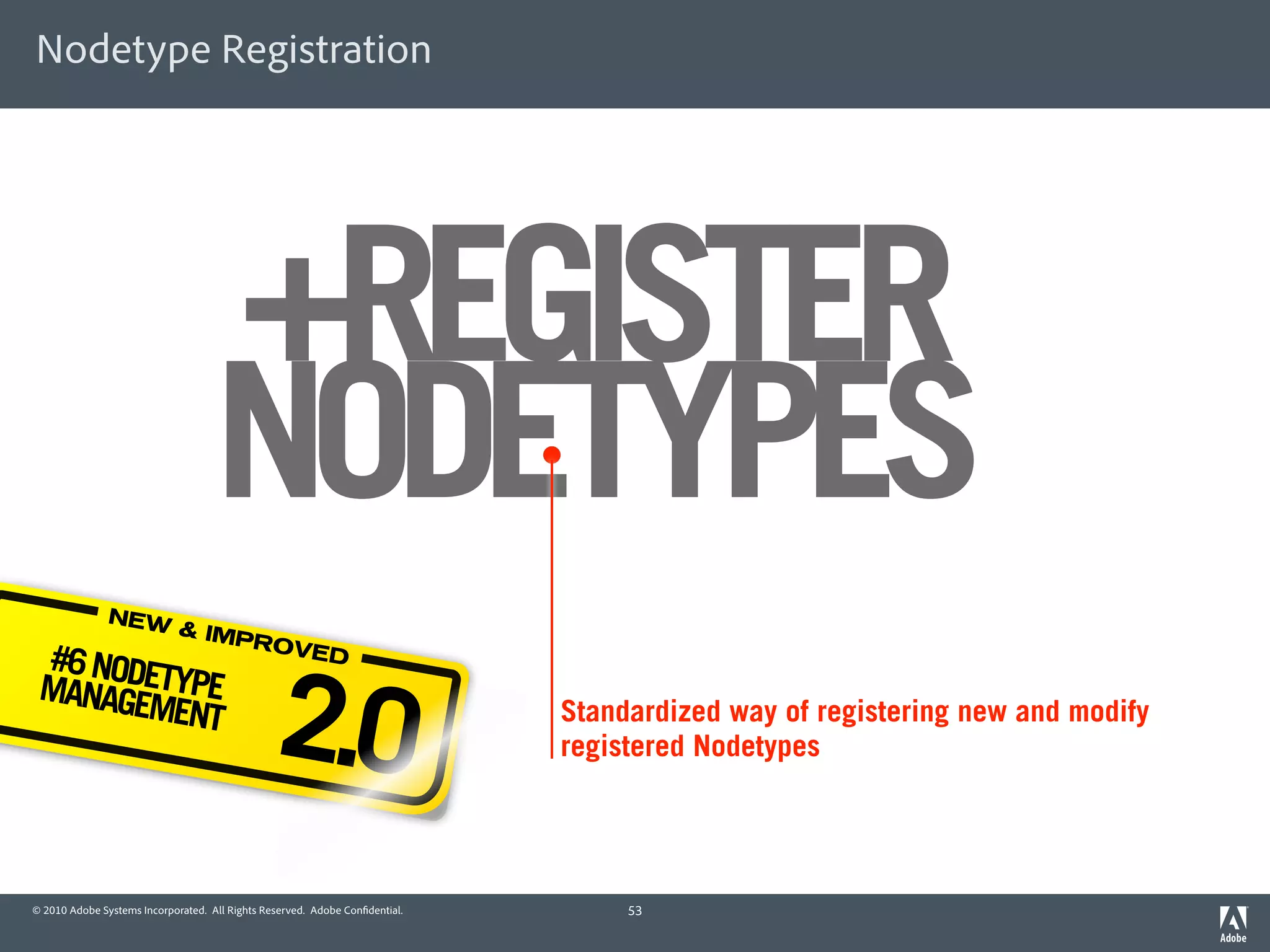 Nodetype Registration




                                    +REGISTER
                                    NODETYPES
               NEW
                             & IMP
                                   ROVE
 #6 NODE

                                                2.0
                                        D
 MANAGE TYPE
       MENT                                                                  Standardized way of registering new and modify
                                                                             registered Nodetypes




© 2010 Adobe Systems Incorporated. All Rights Reserved. Adobe Con dential.        53
 