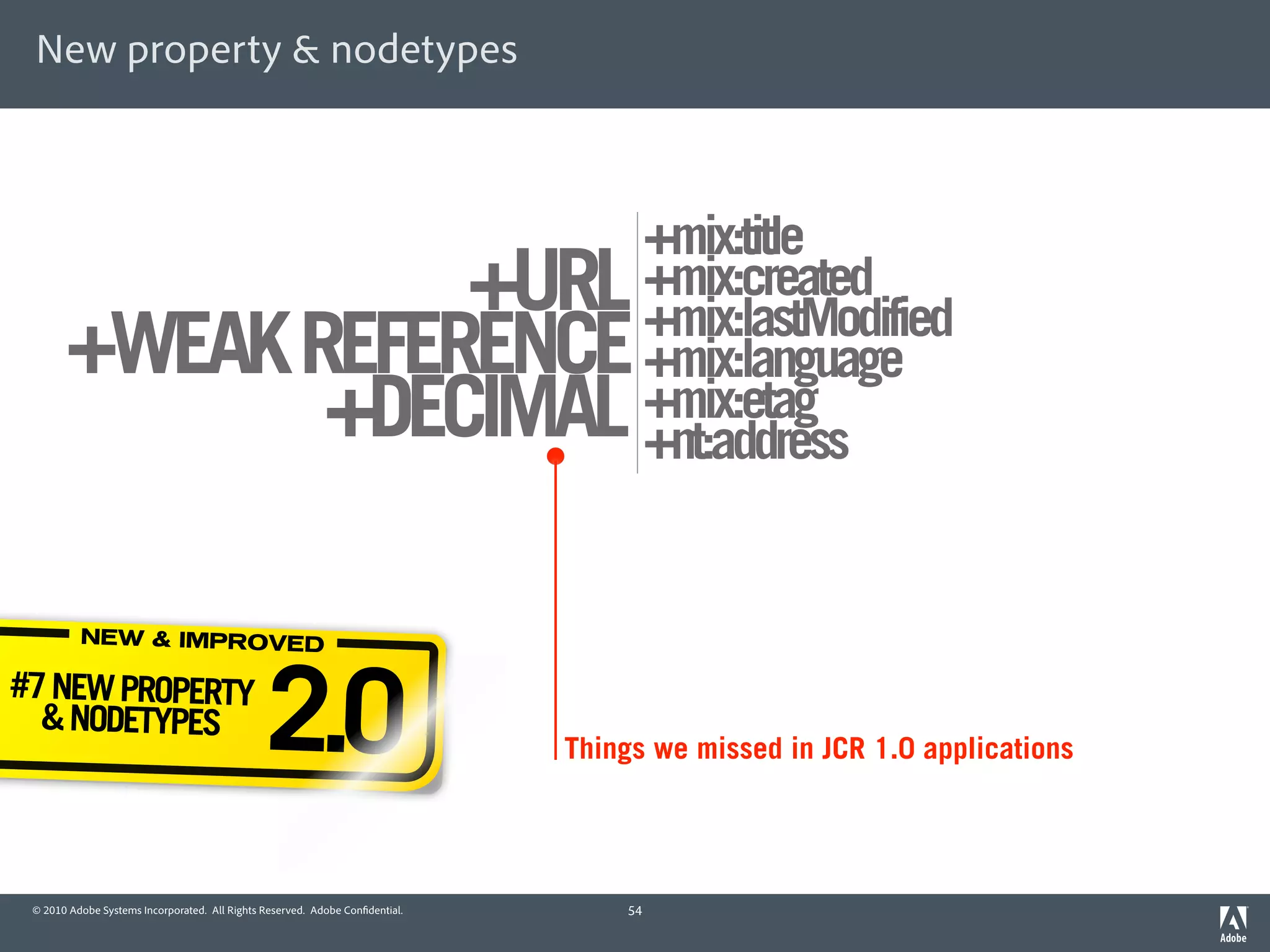 New property & nodetypes



                                                                                       +mix:title
                  +URL                                                                 +mix:created
                                                                                       +mix:lastModified
       +WEAK REFERENCE                                                                 +mix:language
              +DECIMAL                                                                 +mix:etag
                                                                                       +nt:address


          NEW & IMPROVED

#7 NEW PROPERTY
  & NODETYPES
                                               2.0                            Things we missed in JCR 1.0 applications




 © 2010 Adobe Systems Incorporated. All Rights Reserved. Adobe Con dential.       54
 