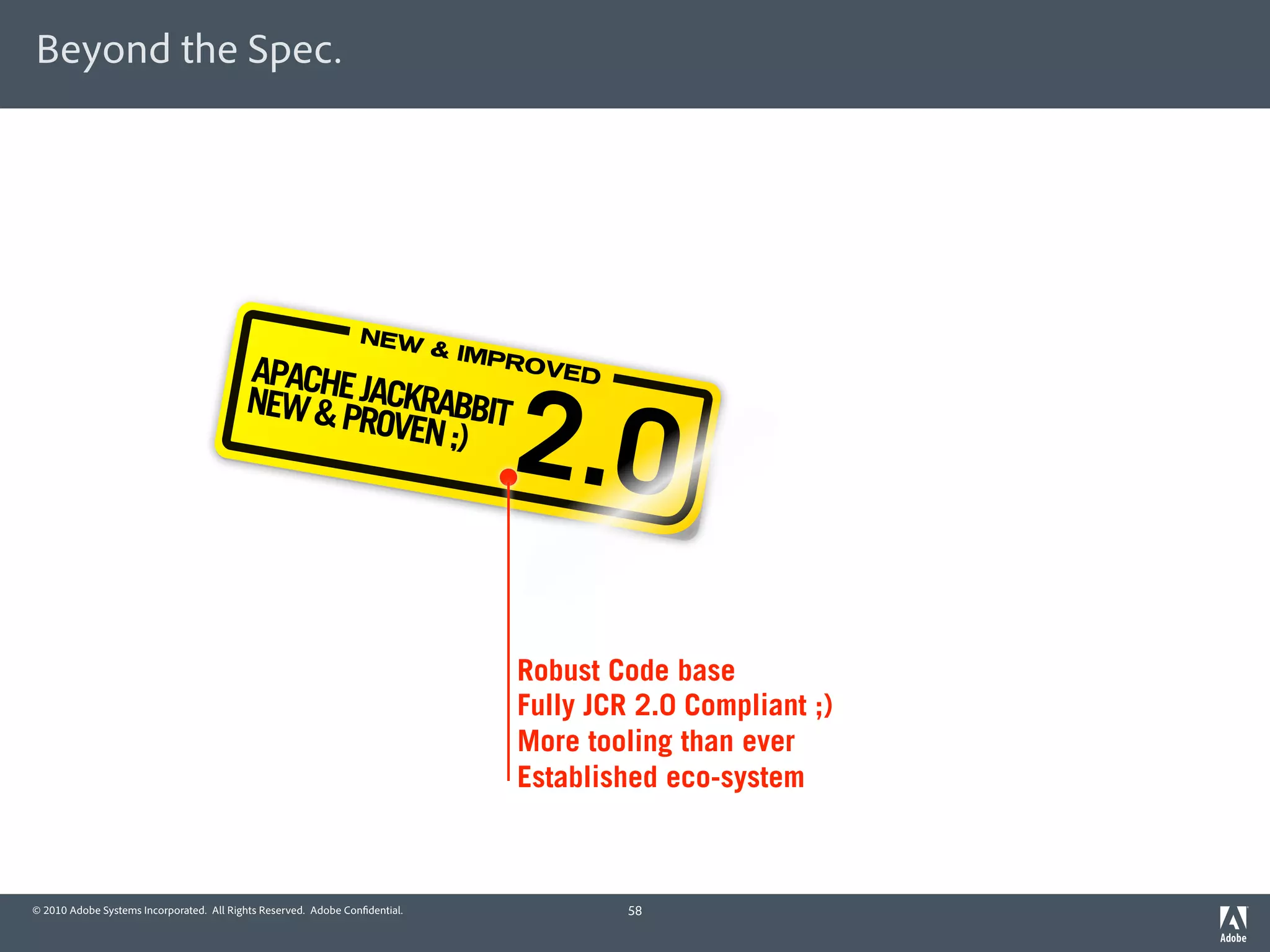 Beyond the Spec.




                                                                 NEW
                                                                             & IMP
                                          APACHE                                   ROVE

                                          NEW & PJACKRABBIT
                                                                                  2.0
                                                                                        D

                                                 ROVEN ;)




                                                                                   Robust Code base
                                                                                   Fully JCR 2.0 Compliant ;)
                                                                                   More tooling than ever
                                                                                   Established eco-system



© 2010 Adobe Systems Incorporated. All Rights Reserved. Adobe Con dential.                  58
 