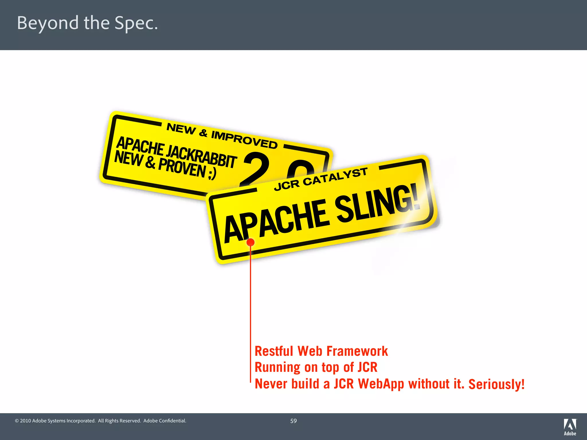 Beyond the Spec.




                                                                 NEW
                                                                             & IMP
                                          APACHE                                   ROVE

                                          NEW & PJACKRABBIT
                                                                                  2.0
                                                                                        D

                                                 ROVEN ;)                                             ST
                                                                                                 LY
                                                                                            CATA


                                                                                          NG!
                                                                                        JCR



                                                                                   CHE SLI
                                                                                APA


                                                                                     Restful Web Framework
                                                                                     Running on top of JCR
                                                                                     Never build a JCR WebApp without it. Seriously!

© 2010 Adobe Systems Incorporated. All Rights Reserved. Adobe Con dential.                  59
 