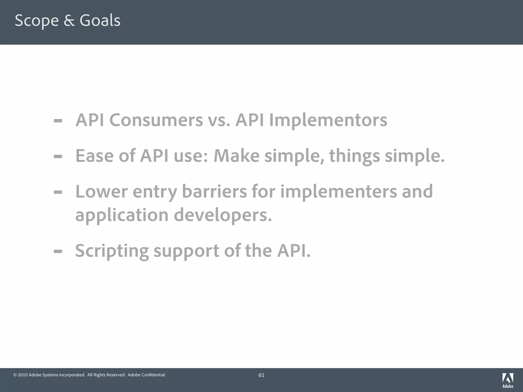 Scope & Goals




                  -          API Consumers vs. API Implementors
                  -          Ease of API use: Make simple, things simple.
                  -          Lower entry barriers for implementers and
                             application developers.
                  -          Scripting support of the API.




© 2010 Adobe Systems Incorporated. All Rights Reserved. Adobe Con dential.   61
 