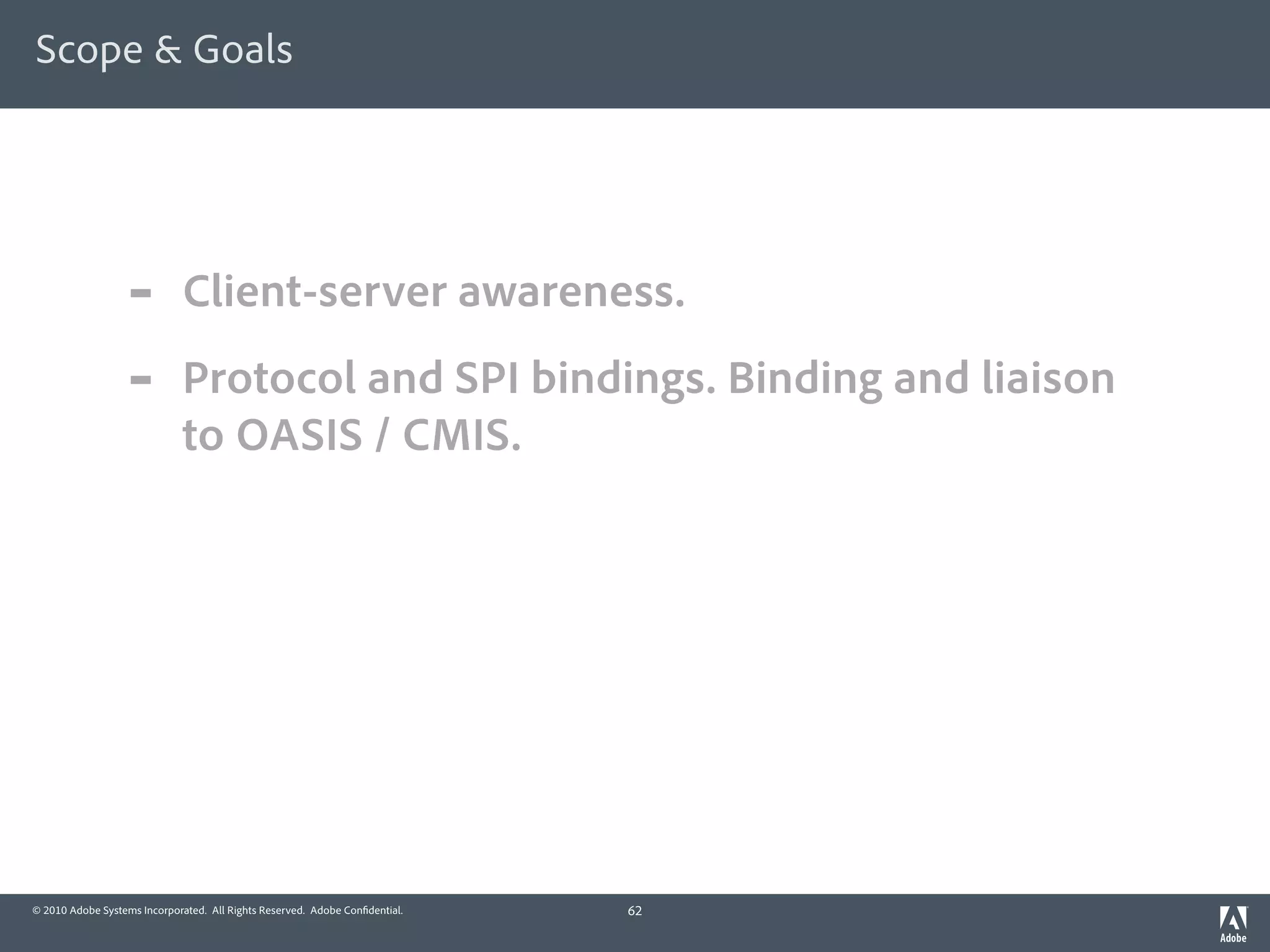 Scope & Goals




                  -          Client-server awareness.
                  -          Protocol and SPI bindings. Binding and liaison
                             to OASIS / CMIS.




© 2010 Adobe Systems Incorporated. All Rights Reserved. Adobe Con dential.   62
 