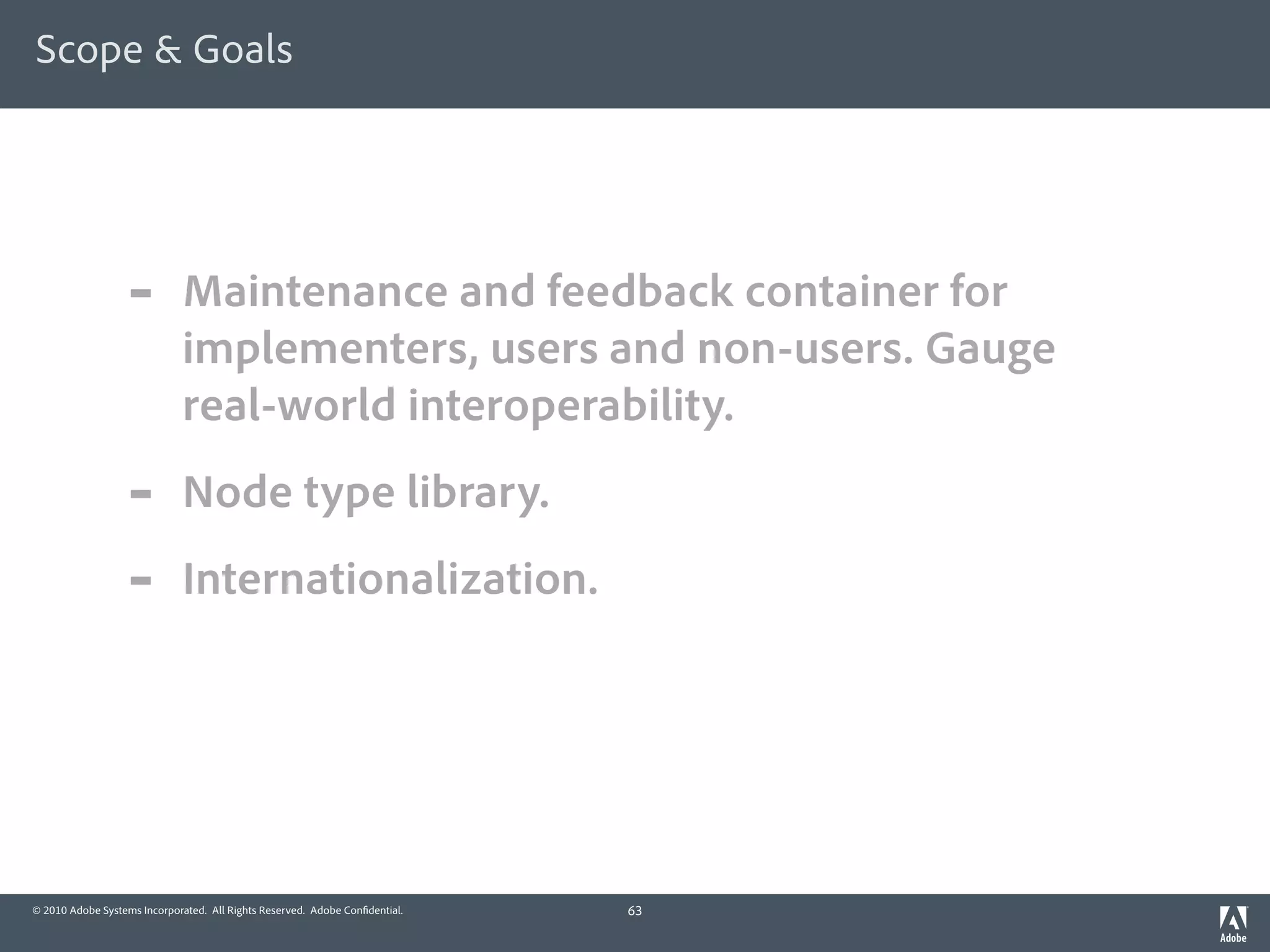 Scope & Goals




                  -          Maintenance and feedback container for
                             implementers, users and non-users. Gauge
                             real-world interoperability.
                  -          Node type library.
                  -          Internationalization.




© 2010 Adobe Systems Incorporated. All Rights Reserved. Adobe Con dential.   63
 