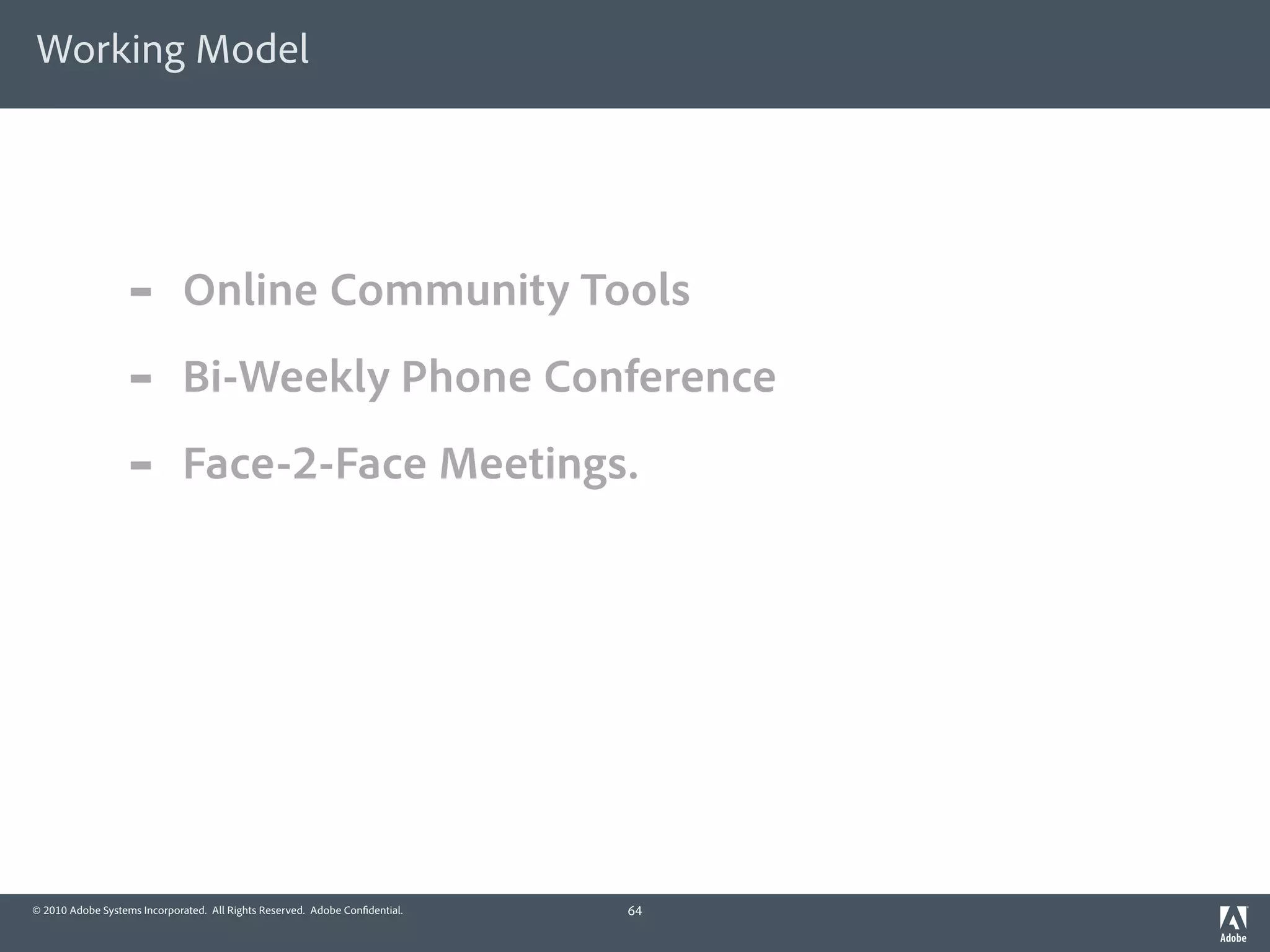 Working Model




                  -          Online Community Tools
                  -          Bi-Weekly Phone Conference
                  -          Face-2-Face Meetings.




© 2010 Adobe Systems Incorporated. All Rights Reserved. Adobe Con dential.   64
 