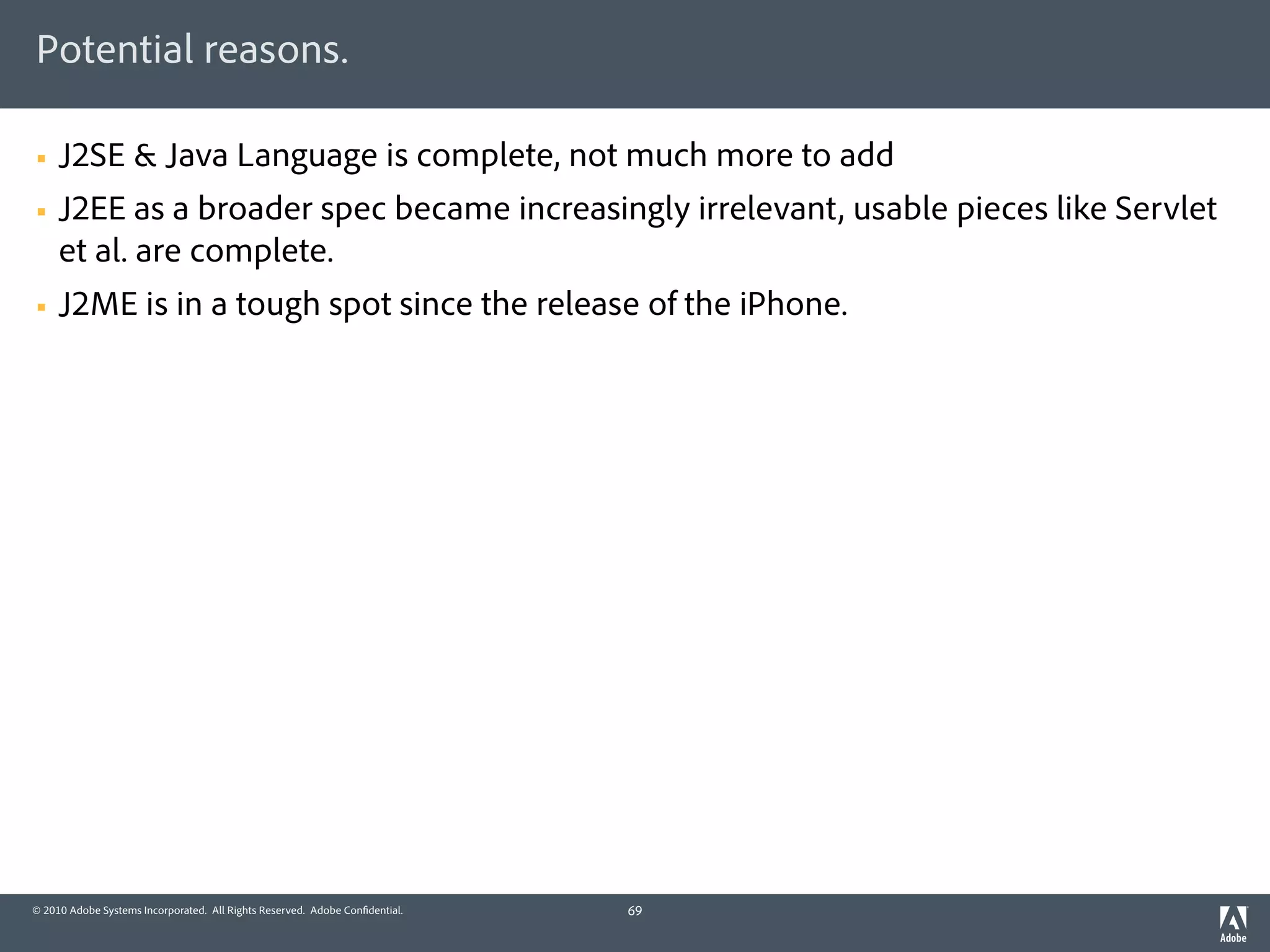 Potential reasons.

§   J2SE & Java Language is complete, not much more to add
§   J2EE as a broader spec became increasingly irrelevant, usable pieces like Servlet
     et al. are complete.
§   J2ME is in a tough spot since the release of the iPhone.




© 2010 Adobe Systems Incorporated. All Rights Reserved. Adobe Con dential.   69
 