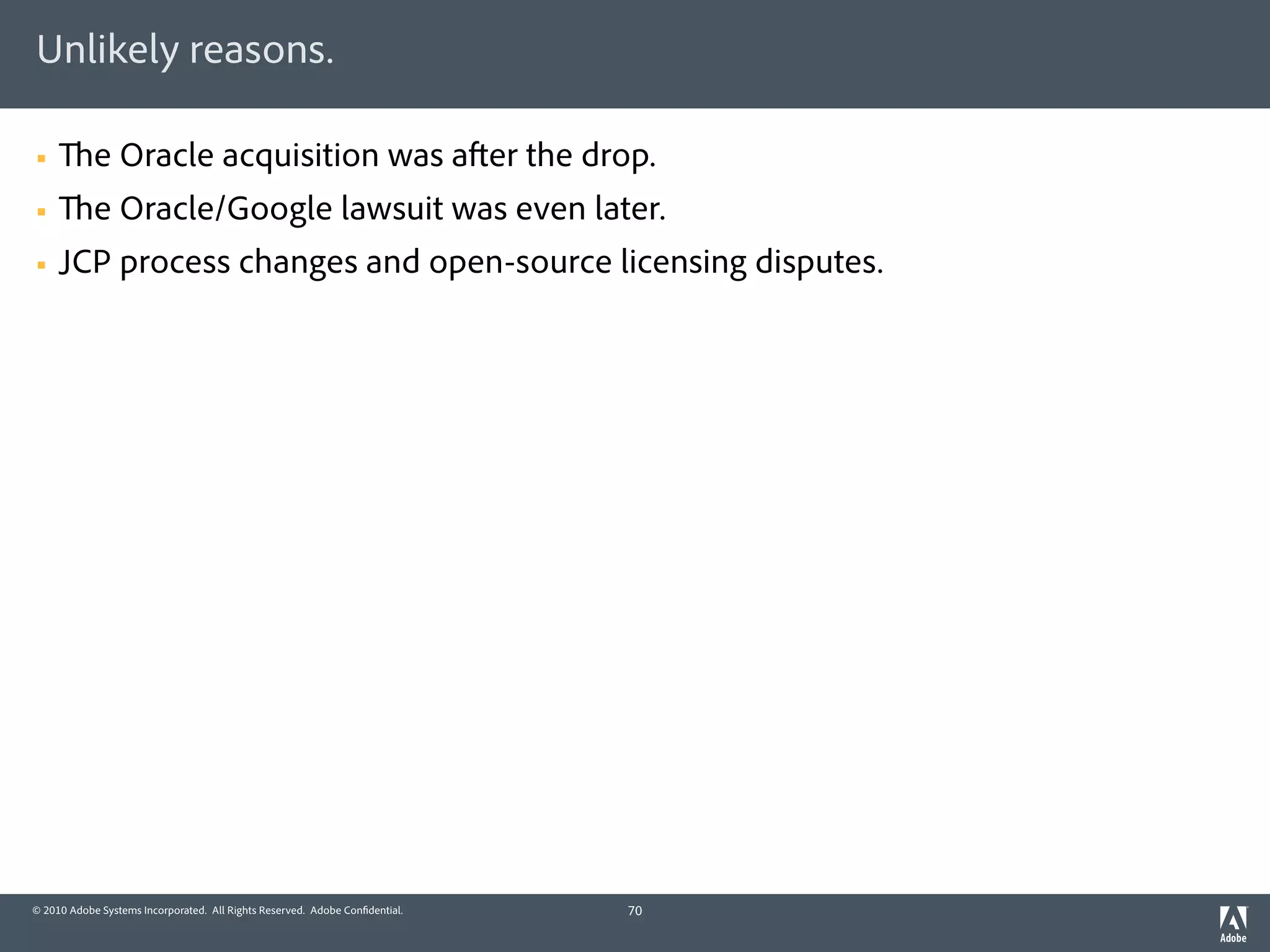 Unlikely reasons.

§          e Oracle acquisition was a er the drop.
§          e Oracle/Google lawsuit was even later.
§   JCP process changes and open-source licensing disputes.




© 2010 Adobe Systems Incorporated. All Rights Reserved. Adobe Con dential.   70
 