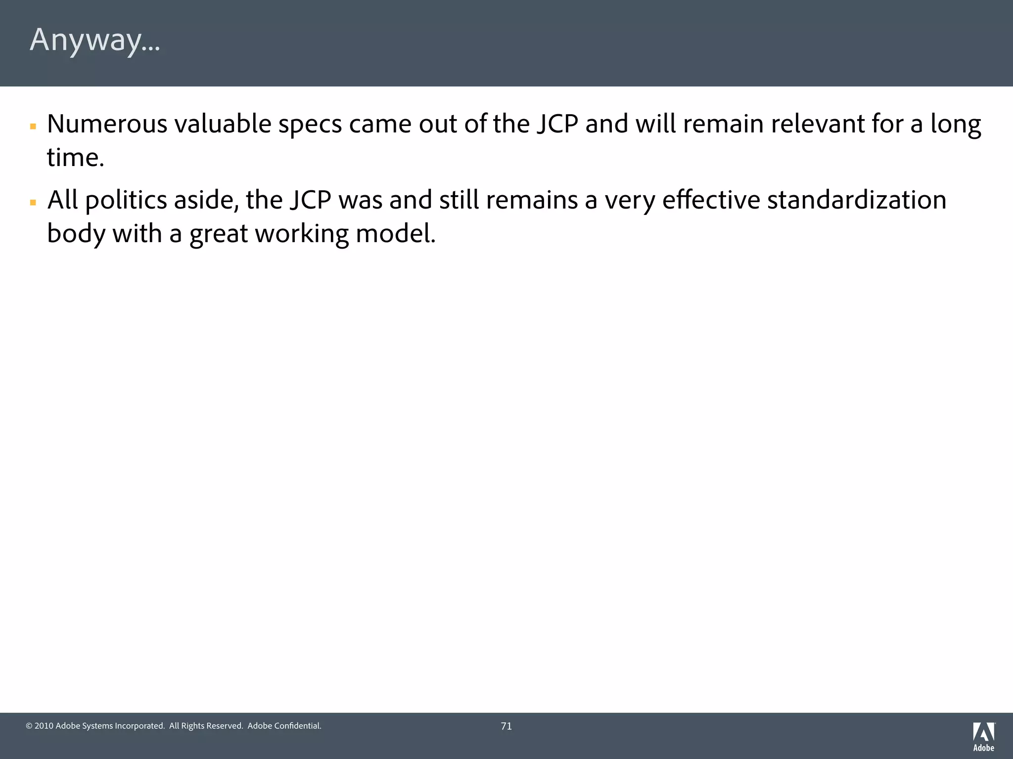 Anyway...

§   Numerous valuable specs came out of the JCP and will remain relevant for a long
     time.
§   All politics aside, the JCP was and still remains a very eﬀective standardization
     body with a great working model.




© 2010 Adobe Systems Incorporated. All Rights Reserved. Adobe Con dential.   71
 