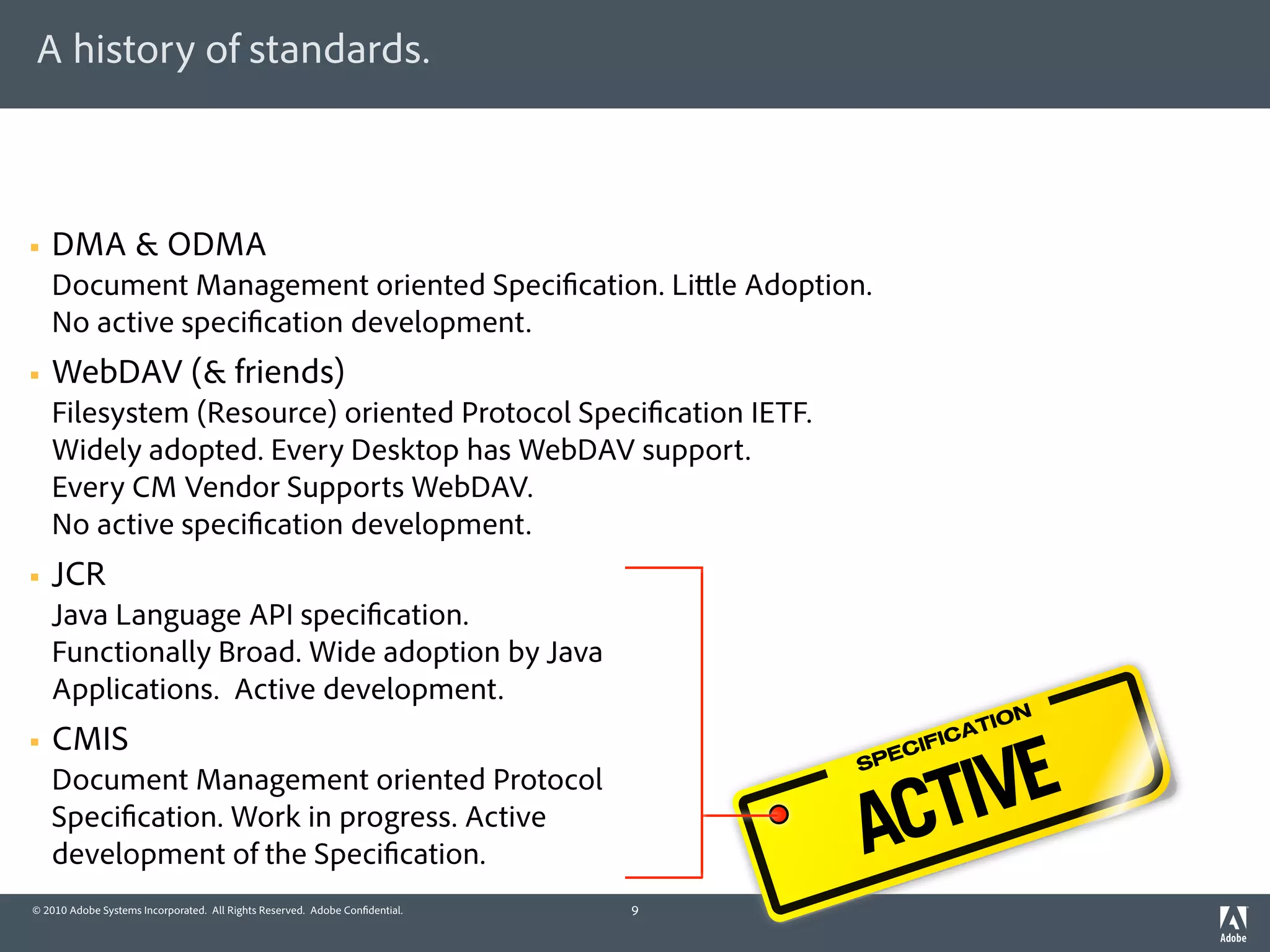 A history of standards.



§   DMA & ODMA
     Document Management oriented Speci cation. Li le Adoption.
     No active speci cation development.
§   WebDAV (& friends)
     Filesystem (Resource) oriented Protocol Speci cation IETF.
     Widely adopted. Every Desktop has WebDAV support.
     Every CM Vendor Supports WebDAV.
     No active speci cation development.
§   JCR
     Java Language API speci cation.
     Functionally Broad. Wide adoption by Java
     Applications. Active development.
                                                                                            TION



                                                                                     VE
§   CMIS                                                                            IF ICA



                                                                                   TI
                                                                                   EC
                                                                                 SP



                                                                                 AC
     Document Management oriented Protocol
     Speci cation. Work in progress. Active
     development of the Speci cation.
© 2010 Adobe Systems Incorporated. All Rights Reserved. Adobe Con dential.   9
 