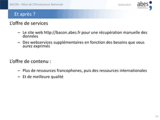 Et après ?
L’offre de services
– Le site web http://bacon.abes.fr pour une récupération manuelle des
données
– Des webservices supplémentaires en fonction des besoins que vous
aurez exprimés
L’offre de contenu :
– Plus de ressources francophones, puis des ressources internationales
– Et de meilleure qualité
29/05/2015BACON – BAse de COnnaissance Nationale
10
 