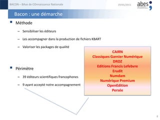 Bacon : une démarche
 Méthode
– Sensibiliser les éditeurs
– Les accompagner dans la production de fichiers KBART
– Valoriser les packages de qualité
 Périmètre
– 39 éditeurs scientifiques francophones
– 9 ayant accepté notre accompagnement
29/05/2015BACON – BAse de COnnaissance Nationale
8
CAIRN
Classiques Garnier Numérique
DROZ
Editions Francis Lefebvre
Erudit
Numdam
Numérique Premium
OpenEdition
Persée
 