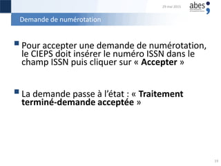 Demande de numérotation
Pour accepter une demande de numérotation,
le CIEPS doit insérer le numéro ISSN dans le
champ ISSN puis cliquer sur « Accepter »
La demande passe à l’état : « Traitement
terminé-demande acceptée »
29 mai 2015
19
 