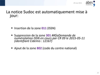 La notice Sudoc est automatiquement mise à
jour:
 Insertion de la zone 011 (ISSN)
 Suppression de la zone 301 ##‎$aDemande de
numérotation ISSN en cours par CR 09 le 2015-05-11
(identifiant Cidemis : 12167)
 Ajout de la zone 802 (code du centre national)
29 mai 2015
22
 