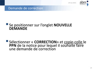 Demande de correction
Se positionner sur l’onglet NOUVELLE
DEMANDE
Sélectionner « CORRECTION» et copie-colle le
PPN de la notice pour lequel il souhaite faire
une demande de correction
29 mai 2015
29
 