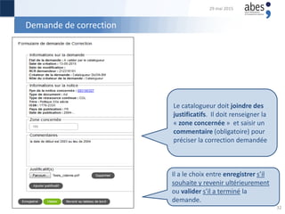Demande de correction
Le catalogueur doit joindre des
justificatifs. Il doit renseigner la
« zone concernée » et saisir un
commentaire (obligatoire) pour
préciser la correction demandée
Il a le choix entre enregistrer s’il
souhaite y revenir ultérieurement
ou valider s’il a terminé la
demande.
29 mai 2015
32
 