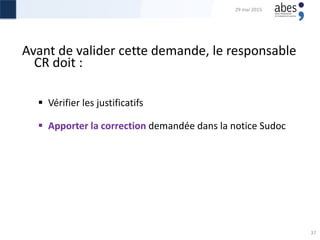 Avant de valider cette demande, le responsable
CR doit :
 Vérifier les justificatifs
 Apporter la correction demandée dans la notice Sudoc
29 mai 2015
37
 