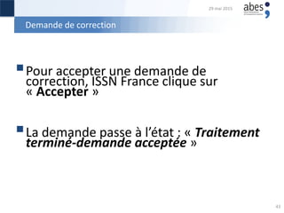 Demande de correction
Pour accepter une demande de
correction, ISSN France clique sur
« Accepter »
La demande passe à l’état : « Traitement
terminé-demande acceptée »
29 mai 2015
43
 