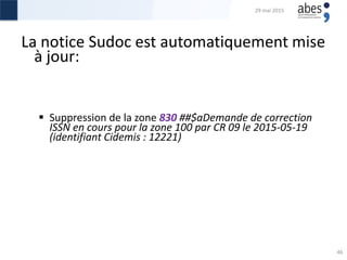 La notice Sudoc est automatiquement mise
à jour:
 Suppression de la zone 830 ##‎$aDemande de correction
ISSN en cours pour la zone 100 par CR 09 le 2015-05-19
(identifiant Cidemis : 12221)
29 mai 2015
46
 