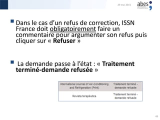 Dans le cas d’un refus de correction, ISSN
France doit obligatoirement faire un
commentaire pour argumenter son refus puis
cliquer sur « Refuser »
 La demande passe à l’état : « Traitement
terminé-demande refusée »
29 mai 2015
49
 