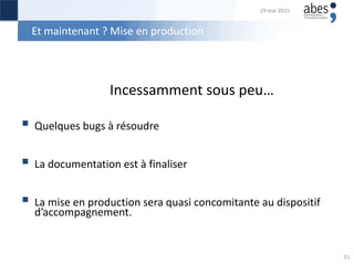 Et maintenant ? Mise en production
Incessamment sous peu…
 Quelques bugs à résoudre
 La documentation est à finaliser
 La mise en production sera quasi concomitante au dispositif
d’accompagnement.
29 mai 2015
51
 