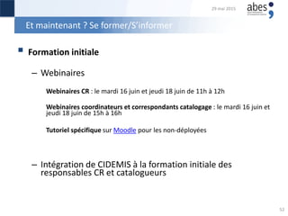 Et maintenant ? Se former/S’informer
 Formation initiale
– Webinaires
Webinaires CR : le mardi 16 juin et jeudi 18 juin de 11h à 12h
Webinaires coordinateurs et correspondants catalogage : le mardi 16 juin et
jeudi 18 juin de 15h à 16h
Tutoriel spécifique sur Moodle pour les non-déployées
– Intégration de CIDEMIS à la formation initiale des
responsables CR et catalogueurs
29 mai 2015
52
 