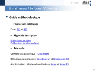 Et maintenant ? Se former/s’informer
 Guide méthodologique
– Formats de catalogage
Zones 301 et 830
– Règles de description
Publications en série
Publications en série en ligne
– Manuels :
Contrôle catalographique : Circuit ISSN
Rôle des correspondants : Coordinateur et Responsable CR
Administration : Gestion des utilisateurs Sudoc et Sudoc-PS
29 mai 2015
54
 