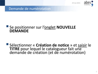 Demande de numérotation
Se positionner sur l’onglet NOUVELLE
DEMANDE
Sélectionner « Création de notice » et saisir le
TITRE pour lequel le catalogueur fait une
demande de création (et de numérotation)
29 mai 2015
7
 