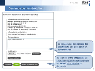 Demande de numérotation
Le catalogueur doit joindre des
justificatifs et il peut saisir un
commentaire
Il a le choix entre enregistrer s’il
souhaite y revenir ultérieurement
ou valider s’il a terminé la
demande.
29 mai 2015
9
 