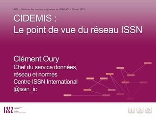 1
CIDEMIS :
Le point de vue du réseau ISSN
Clément Oury
Chef du service données,
réseau et normes
Centre ISSN International
@issn_ic
ABES - Réunion des centres régionaux du SUDOC-PS – 29 mai 2015
 