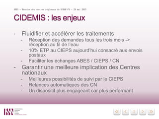 7
CIDEMIS : les enjeux
- Fluidifier et accélérer les traitements
- Réception des demandes tous les trois mois ->
réception au fil de l’eau
- 10% ETP au CIEPS aujourd’hui consacré aux envois
postaux
- Faciliter les échanges ABES / CIEPS / CN
- Garantir une meilleure implication des Centres
nationaux
- Meilleures possibilités de suivi par le CIEPS
- Relances automatiques des CN
- Un dispositif plus engageant car plus performant
ABES - Réunion des centres régionaux du SUDOC-PS – 29 mai 2015
 