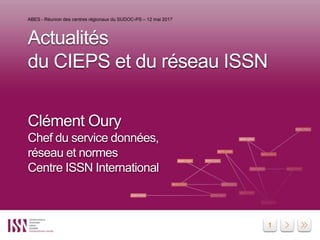 1
Actualités
du CIEPS et du réseau ISSN
Clément Oury
Chef du service données,
réseau et normes
Centre ISSN International
ABES - Réunion des centres régionaux du SUDOC-PS – 12 mai 2017
 