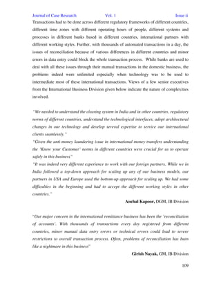 Journal of Case Research Vol. 1 Issue ii
109
Transactions had to be done across different regulatory frameworks of different countries,
different time zones with different operating hours of people, different systems and
processes in different banks based in different countries, international partners with
different working styles. Further, with thousands of automated transactions in a day, the
issues of reconciliation because of various differences in different countries and minor
errors in data entry could block the whole transaction process. While banks are used to
deal with all these issues through their manual transactions in the domestic business, the
problems indeed were unlimited especially when technology was to be used to
intermediate most of these international transactions. Views of a few senior executives
from the International Business Division given below indicate the nature of complexities
involved.
“We needed to understand the clearing system in India and in other countries, regulatory
norms of different countries, understand the technological interfaces, adopt architectural
changes in our technology and develop several expertise to service our international
clients seamlessly.”
“Given the anti-money laundering issue in international money transfers understanding
the ‘Know your Customer’ norms in different countries were crucial for us to operate
safely in this business”
“It was indeed very different experience to work with our foreign partners. While we in
India followed a top-down approach for scaling up any of our business models, our
partners in USA and Europe used the bottom-up approach for scaling up. We had some
difficulties in the beginning and had to accept the different working styles in other
countries.”
Anchal Kapoor, DGM, IB Division
“Our major concern in the international remittance business has been the ‘reconciliation
of accounts’. With thousands of transactions every day registered from different
countries, minor manual data entry errors or technical errors could lead to severe
restrictions to overall transaction process. Often, problems of reconciliation has been
like a nightmare in this business”
Girish Nayak, GM, IB Division
 