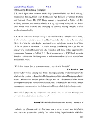 Journal of Case Research Vol. 1 Issue ii
110
International Remittance Strategies:
ICICI as an organization is divided into six major product divisions like; Retail Banking,
International Banking, Rural, Micro-Banking and Agri-Business, Government Banking
and Corporate Centre. The ICICI Group strategy is summarized in Exhibit 18. The
company identified international banking as a key opportunity, aiming to cater to the
cross-border needs of clients and leveraging the domestic banking strengths to offer
products internationally.
ICICI Bank chalked out different strategies for different markets. In the traditional model,
it offered partner bank based products and bank branch based products. In the Innovative
Model, it offered the online Product web-based access and alliance partners. See Exhibit
19 for the details of each offer. The overall strategy of the Group can be put into an
analogy of a beautiful building with solid foundation and strong pillars supporting the
structures as illustrated in Exhibit 19 b. The top management of ICICI Bank seems to
have had a clear reason for the expansion of its business world-wide as can be seen from
the statement below.
“We believe that we have to serve our customers anywhere in the world”
K V Kamath, CEO
However, how would a young bank from a developing country develop the network to
challenge the existing well established highly networked international bank and exchange
houses? How did the company plan to leverage with the correspondence banks and to
leverage technology for its internationalization plans? With regard to these issues, the top
management team responsible for the international business had the following thoughts.
“We cannot physically be everywhere our clients are, so we will leverage our
correspondent relationship with other banks”
Lalita Gupte, First head of International Business Group (IBG)
“Adopting the alliances model, we have been able to garner presence and distribution
reach as we set up operations globally. Our Unique Selling Proposition/Point (USP) has
 