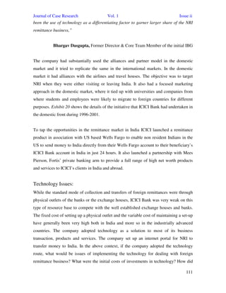 Journal of Case Research Vol. 1 Issue ii
111
been the use of technology as a differentiating factor to garner larger share of the NRI
remittance business,”
Bhargav Dasgupta, Former Director & Core Team Member of the initial IBG
The company had substantially used the alliances and partner model in the domestic
market and it tried to replicate the same in the international markets. In the domestic
market it had alliances with the airlines and travel houses. The objective was to target
NRI when they were either visiting or leaving India. It also had a focused marketing
approach in the domestic market, where it tied up with universities and companies from
where students and employees were likely to migrate to foreign countries for different
purposes. Exhibit 20 shows the details of the initiative that ICICI Bank had undertaken in
the domestic front during 1996-2001.
To tap the opportunities in the remittance market in India ICICI launched a remittance
product in association with US based Wells Fargo to enable non resident Indians in the
US to send money to India directly from their Wells Fargo account to their beneficiary’s
ICICI Bank account in India in just 24 hours. It also launched a partnership with Mees
Pierson, Fortis’ private banking arm to provide a full range of high net worth products
and services to ICICI’s clients in India and abroad.
Technology Issues:
While the standard mode of collection and transfers of foreign remittances were through
physical outlets of the banks or the exchange houses, ICICI Bank was very weak on this
type of resource base to compete with the well established exchange houses and banks.
The fixed cost of setting up a physical outlet and the variable cost of maintaining a set-up
have generally been very high both in India and more so in the industrially advanced
countries. The company adopted technology as a solution to most of its business
transaction, products and services. The company set up an internet portal for NRI to
transfer money to India. In the above context, if the company adopted the technology
route, what would be issues of implementing the technology for dealing with foreign
remittance business? What were the initial costs of investments in technology? How did
 