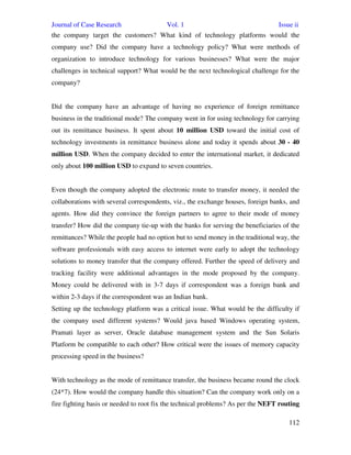 Journal of Case Research Vol. 1 Issue ii
112
the company target the customers? What kind of technology platforms would the
company use? Did the company have a technology policy? What were methods of
organization to introduce technology for various businesses? What were the major
challenges in technical support? What would be the next technological challenge for the
company?
Did the company have an advantage of having no experience of foreign remittance
business in the traditional mode? The company went in for using technology for carrying
out its remittance business. It spent about 10 million USD toward the initial cost of
technology investments in remittance business alone and today it spends about 30 - 40
million USD. When the company decided to enter the international market, it dedicated
only about 100 million USD to expand to seven countries.
Even though the company adopted the electronic route to transfer money, it needed the
collaborations with several correspondents, viz., the exchange houses, foreign banks, and
agents. How did they convince the foreign partners to agree to their mode of money
transfer? How did the company tie-up with the banks for serving the beneficiaries of the
remittances? While the people had no option but to send money in the traditional way, the
software professionals with easy access to internet were early to adopt the technology
solutions to money transfer that the company offered. Further the speed of delivery and
tracking facility were additional advantages in the mode proposed by the company.
Money could be delivered with in 3-7 days if correspondent was a foreign bank and
within 2-3 days if the correspondent was an Indian bank.
Setting up the technology platform was a critical issue. What would be the difficulty if
the company used different systems? Would java based Windows operating system,
Pramati layer as server, Oracle database management system and the Sun Solaris
Platform be compatible to each other? How critical were the issues of memory capacity
processing speed in the business?
With technology as the mode of remittance transfer, the business became round the clock
(24*7). How would the company handle this situation? Can the company work only on a
fire fighting basis or needed to root fix the technical problems? As per the NEFT routing
 