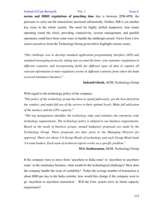 Journal of Case Research Vol. 1 Issue ii
113
norms and IBRD regulations of punching time that is between 2PM-4PM, the
pressures to carry out the transactions increased substantially. Further, ISB is yet another
key issue in the whole system. The need for highly skilled manpower, lean teams
operating round the clock, providing connectivity, session management, and parallel
operations could have been some ways to handle the challenges posed. Views from a few
senior executives from the Technology Group given below highlight various issues.
“Our challenge was to develop standard application programming interface (API) and
standard messaging protocols, taking into account the know your customer regulations in
different countries and incorporating fields for different types of data to capture all
relevant information to meet regulatory norms in different countries from where the bank
received remittance business.”
Indranil Ghosh, AGM, Technology Group
With regard to the technology policy of the company:
“The policy of the technology group has been to spend judiciously, get the best deal from
the vendors, and make full use of the servers to their optimal levels. Make full utilization
of the memory and the CPU capacity.”
“The top management identifies the technology edge and estimates the enterprise wide
technology requirements. The technology policy is aligned to our business requirements.
Based on the needs of business groups, annual budgetary proposals are made by the
Technology Group. These proposals are then given to the Managing Director for
approval. There are about 5-6 Group Heads of technology and each Group Head leads
3-4 team leaders. Each team of technical experts works on a specific problem.”
M.S. Seetharaman, DGM, Technology Group
If the company were to move from ‘anywhere to India route’ to ‘anywhere to anywhere
route’ in the remittance business, what would be the technological challenges? How does
the company handle the issue of scalability? Today the average number of transaction is
about 8000 per day in the India corridor, how would this change if the company were to
go ‘anywhere to anywhere transaction’. Will the Unix system serve its future capacity
requirement?
 