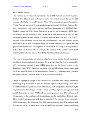 Journal of Case Research Vol. 1 Issue ii
114
Operational Issues:
The company had two types of accounts viz., Vostro INR Account and Nostro Account.
Further, three different types of Nostro Accounts were initially created that are for NRI
Accounts, Credit Services, and Treasury. About 180 correspondents operate through the
Vostro Account and about 40 correspondents operate through the Nostro Account. For
every transaction, a swift code is generated and that is then passed on to the Finacle Core
Banking system of ICICI Bank. Instead of a one to one transaction, ICICI Bank
accumulates all the remittances and carries out a bulk transaction at one go. The
automatic process involves talking of different systems with each other. The SWIFT
message with remittance details from the correspondents, the core banking system
(Finacle) of ICICI Bank, foreign exchange rate system, and the NEFT system have to
process and clear the data for completion of a transaction and receipt of money (INR) at
ICICI Bank in Mumbai. On an average, the company today handles about 8000
remittance transactions a day and about 100,000 remittance transactions a year.
The issue of concern in the operations is when there is non-straight through transaction
resulting in non reconciliation of accounts. On an average there has been as much as 60-
65% non-straight through process (STP) transactions in the Nostro system in the
beginning. Today, ICICI Bank still gets about 20% non-STPs in the Nostro system and
about 8% non-STP occurs in the Vostro system. With a 24*7 hours operating system in
the global remittance business, how will the operations be managed?
While an appropriate design of the architect and platforms with largely compatible
technology may be adopted to meet the memory capacity and processing speed, what
would be the typical operational issues when dealing with foreign transactions that might
originate in any of the foreign countries (with a set of banking rules and regulation) and
need to be remitted in India? ICICI Bank can receive payments from different banks and
the payments to the beneficiary of the remittance may be remitted in a different bank.
How would the company deal with these complexities? The company deals with nearly
8000 transactions a day that come from different countries and from different banks and
it gets about 2 hours to punch in the client and beneficiary details for routing transfers to
 