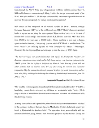 Journal of Case Research Vol. 1 Issue ii
115
India through the NEFT. What kind of operational problems will the company face? A
NRI could choose to transact through Money2India, the foreign remittance portal of the
ICICI Bank (see Exhibit 21 for the steps to transaction). Would the operational issues be
resolved through such portals for foreign remittance transactions?
How much can the integration of the various systems of SWIFT, Finacle, Foreign
Exchange Rate, and NEFT solve the problems of non STPs? What if other correspondent
banks or agents are not using the same systems? How much of errors occur because of
human error in data entry? The number of non ICICI Banks that used NEFT has risen
from 13,000 a few years ago to 40,000 today. Name matching is also used to bypass
syntax errors in data entry. Integrating systems within ICICI Bank is another issue. The
basic Finacle Core Banking system has been developed by Infosys Technologies.
However, this has been modified and upgraded to meet the needs of ICICI Bank.
“We have leveraged our good relationship with Infosys to develop the Finacle Core
Banking system to meet our needs and to fully integrate our core banking system with the
SWIFT system. We are trying to integrate our Finacle Core Banking system with the
other systems that we interact with. We are also trying to convert non electronic
transaction like the transaction through demand draft to electronic transaction and we
have been fairly successful in reducing the volume of demand draft transactions from 25-
30% to 13%.”
Jegannath Shreenivas, GM, Operations Group
Why would a customer prefer demand draft (DD) to electronic fund transfer? With DD a
beneficiary can credit the money to any of his or her accounts in India. Further, DD is
easy to deliver to beneficiaries based in remote and rural India that are unconnected with
the electronic systems.
A strong team of about 150 operational professionals are dedicated to remittance business
in the company. Eighty of them are based in Mumbai (in Western India) and seventy are
based in Hyderabad (in Southern India). The operations team works closely with the
remittance business group. When a new product is proposed by the Business Group, the
 