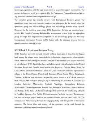 Journal of Case Research Vol. 1 Issue ii
116
technology, operations and the legal teams meet to assess the support requirement. The
product and process needs to be approved by the Product and Process Committee before
any product is undertaken to the product launch stage.
The operation group has periodic reviews with International Business group. The
operations group has more intensive reviews and dialogues. In the initial years, the
operations group and the technology group had Technology Forums every quarter.
However, for the last three years, since 2006, Technology Forums are organized every
month. The Finacle Customer Relationship Management system helps the operations
group to lodge their requirements/complaints to the technology group and the daily
Management Information System (MIS) further aids the dialogue process between
operations and technology groups.
ICICI Bank & Remittance Business Today:
ICICI Bank has grown in size and strength within a short span of time. It is the largest
bank among the private sector banks in India. It has built a large number of subsidiaries
which add to the networking and business strength of the company (see Exhibit 22 for list
of subsidiaries). ICICI Bank today has a global foot print with subsidiaries in the United
Kingdom, Russia and Canada, bank branches in Singapore, Bahrain, Hong Kong, Sri
Lanka, Dubai International Finance Centre and Qatar Financial Centre and representative
offices in the United States, United Arab Emirates, China, South Africa, Bangladesh,
Thailand, Malaysia, and Indonesia. As per the current statistics, ICICI Bank has more
than 450,000 NRI customers managed by or serviced by the branches in locations like
London, Leicester, Manchester, Southall, Wembley, Birmingham, Belgium,
Scarborough, Toronto Downtown, Toronto East, Brampton, Vancouver, Surrey, Moscow
and Kaluga. ICICI Bank, UK has received regulatory approvals for establishing a branch
in Frankfurt, Germany. See Exhibit 23 for the company’s global presence. The company
has also had a huge growth and has had healthy financial position (see Exhibit 24). The
company has been looking forward for engaging fully with the growth of the Indian
economy. The future plans and strategy of the company can be read through the
comments (given below) of the top management:
 